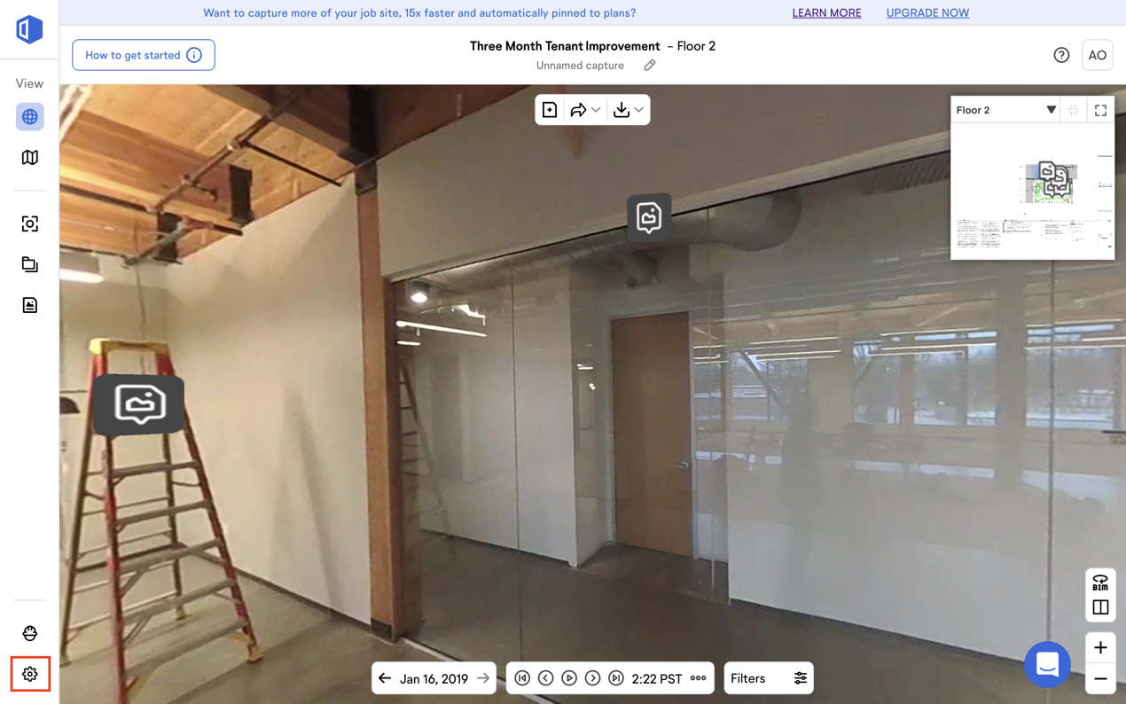 Want to capture more of your job site, 15x faster and automatically pinned to plans? 
Three Month Tenant Improvement 
- Floor 2 
How to get started 
View 
Jan 16, 2019 
Unnamed capture 
@ @ 0 0 0 2:22 PST 
LEARN MORE 
Filters 
UPGRADE NOW 
Floor 2 
AO 
arm